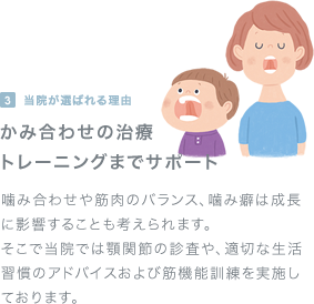 当院が選ばれる理由（３）かみ合わせの治療トレーニングまでサポート：噛み合わせや筋肉のバランス、噛み癖は成長に影響することも考えられます。そこで当院では顎関節の診査や、適切な生活習慣のアドバイスおよび筋機能訓練を実施しております。