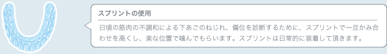 スプリントの使用 日頃の筋肉の不調和による下あごのねじれ、偏位を診断するために、スプリントで一旦かみ合わせを高くし、楽な位置で噛んでもらいます。スプリントは日常的に装着して頂きます。