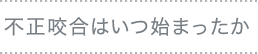 不正咬合はいつ始まったか