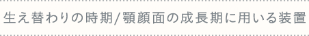 生え替わりの時期/顎顔面の成長期に用いる装置
